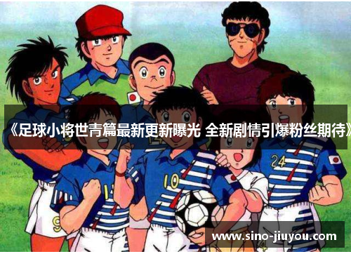 《足球小将世青篇最新更新曝光 全新剧情引爆粉丝期待》