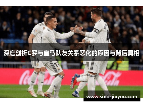 深度剖析C罗与皇马队友关系恶化的原因与背后真相