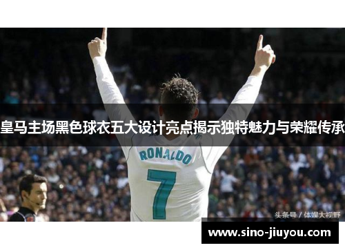 皇马主场黑色球衣五大设计亮点揭示独特魅力与荣耀传承