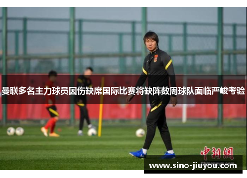 曼联多名主力球员因伤缺席国际比赛将缺阵数周球队面临严峻考验