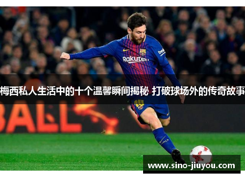 梅西私人生活中的十个温馨瞬间揭秘 打破球场外的传奇故事 梅西私人生活中的十个温馨瞬间揭秘 打破球场外的传奇故事