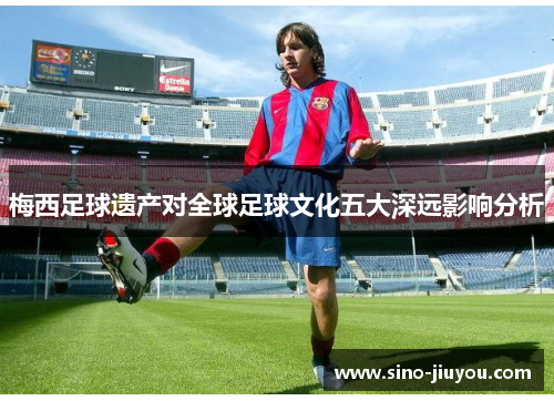 梅西足球遗产对全球足球文化五大深远影响分析 梅西足球遗产对全球足球文化五大深远影响分析