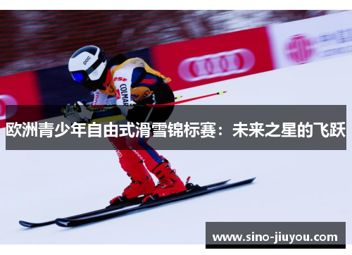 欧洲青少年自由式滑雪锦标赛:未来之星的飞跃 欧洲青少年自由式滑雪锦标赛:未来之星的飞跃