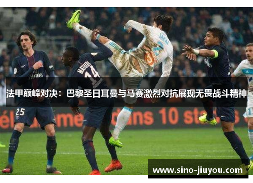 法甲巅峰对决：巴黎圣日耳曼与马赛激烈对抗展现无畏战斗精神