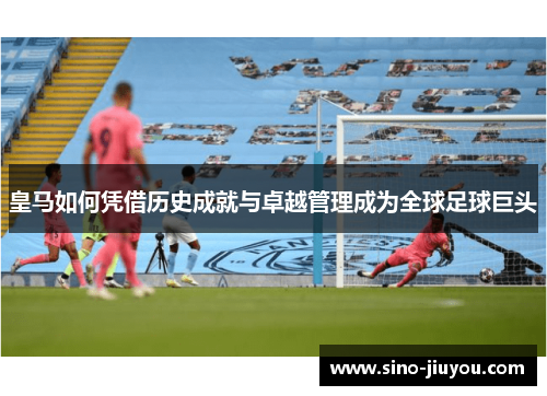 皇马如何凭借历史成就与卓越管理成为全球足球巨头 皇马如何凭借历史成就与卓越管理成为全球足球巨头