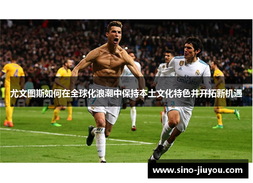 尤文图斯如何在全球化浪潮中保持本土文化特色并开拓新机遇