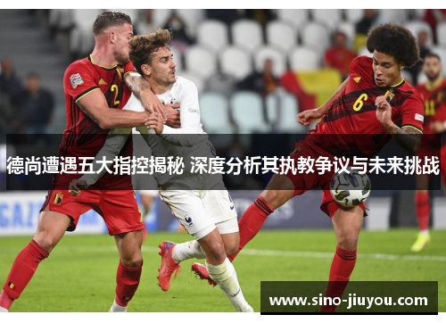 德尚遭遇五大指控揭秘 深度分析其执教争议与未来挑战 德尚遭遇五大指控揭秘 深度分析其执教争议与未来挑战