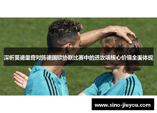 深析莫德里奇对阵德国欧协联比赛中的进攻端核心价值全面体现 深析莫德里奇对阵德国欧协联比赛中的进攻端核心价值全面体现
