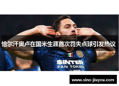恰尔汗奥卢在国米生涯首次罚失点球引发热议 恰尔汗奥卢在国米生涯首次罚失点球引发热议