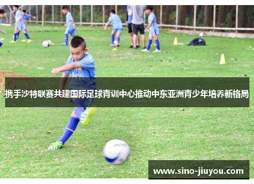 携手沙特联赛共建国际足球青训中心推动中东亚洲青少年培养新格局