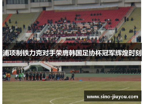 浦项制铁力克对手荣膺韩国足协杯冠军辉煌时刻 浦项制铁力克对手荣膺韩国足协杯冠军辉煌时刻