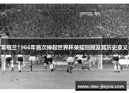 英格兰1966年首次捧起世界杯荣耀回顾及其历史意义