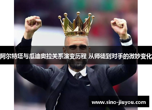 阿尔特塔与瓜迪奥拉关系演变历程 从师徒到对手的微妙变化