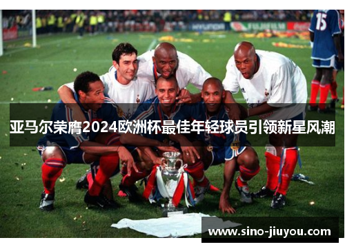亚马尔荣膺2024欧洲杯最佳年轻球员引领新星风潮 亚马尔荣膺2024欧洲杯最佳年轻球员引领新星风潮