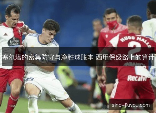塞尔塔的密集防守与净胜球账本 西甲保级路上的算计 塞尔塔的密集防守与净胜球账本 西甲保级路上的算计
